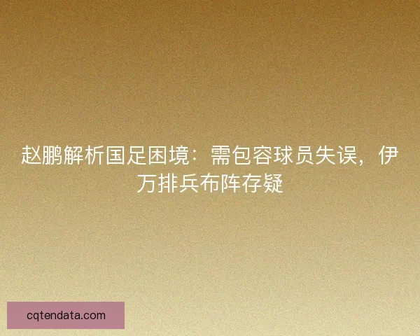赵鹏解析国足困境：需包容球员失误，伊万排兵布阵存疑