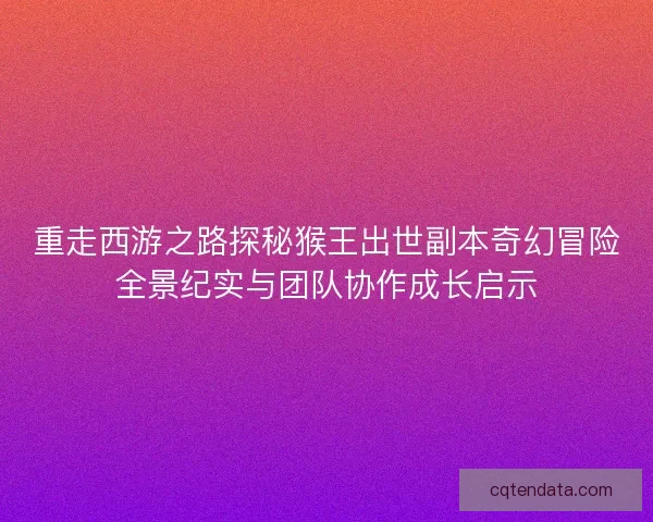 重走西游之路探秘猴王出世副本奇幻冒险全景纪实与团队协作成长启示
