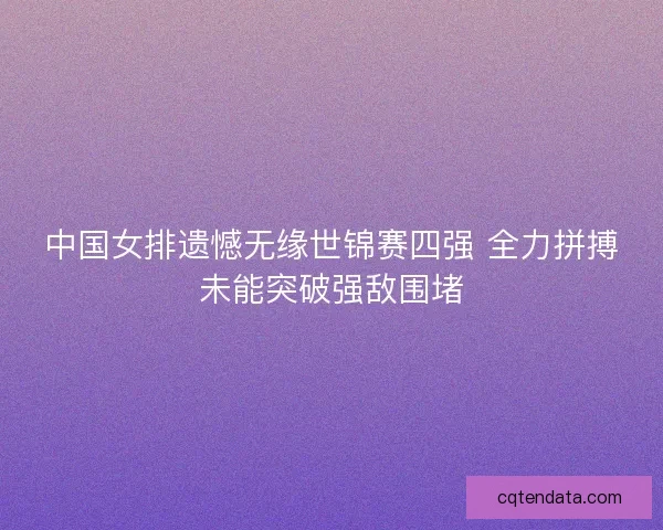中国女排遗憾无缘世锦赛四强 全力拼搏未能突破强敌围堵 中国女排遗憾无缘世锦赛四强 全力拼搏未能突破强敌围堵