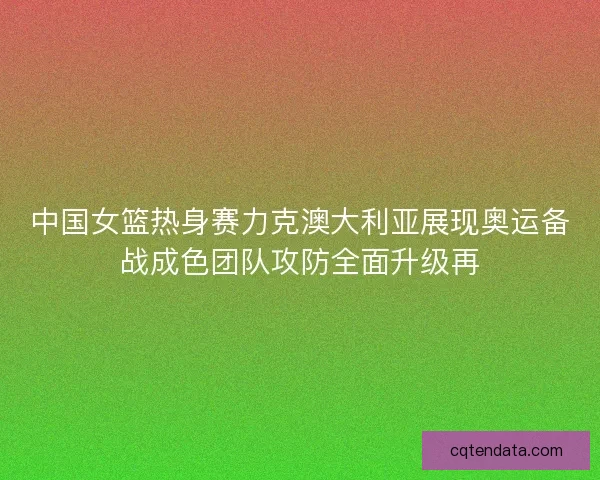 中国女篮热身赛力克澳大利亚展现奥运备战成色团队攻防全面升级再