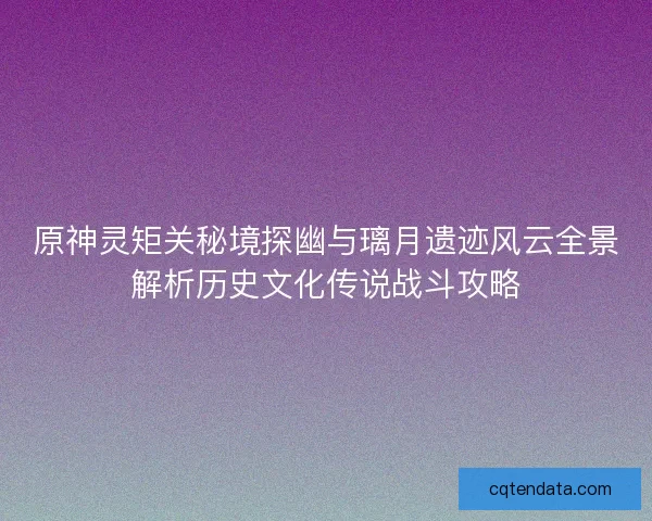 原神灵矩关秘境探幽与璃月遗迹风云全景解析历史文化传说战斗攻略