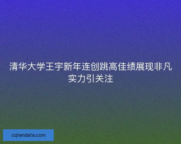 清华大学王宇新年连创跳高佳绩展现非凡实力引关注