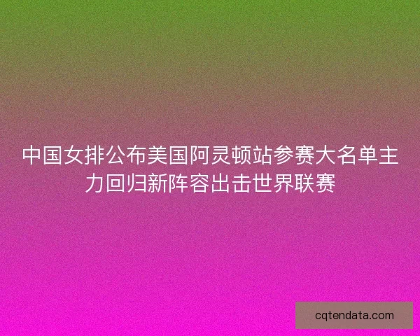 中国女排公布美国阿灵顿站参赛大名单主力回归新阵容出击世界联赛