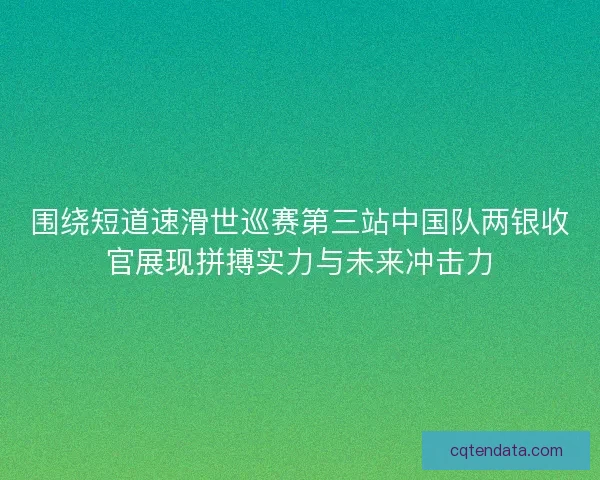 围绕短道速滑世巡赛第三站中国队两银收官展现拼搏实力与未来冲击力