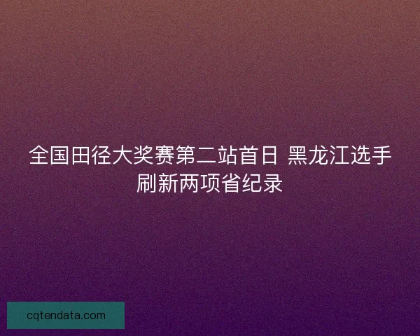 全国田径大奖赛第二站首日 黑龙江选手刷新两项省纪录