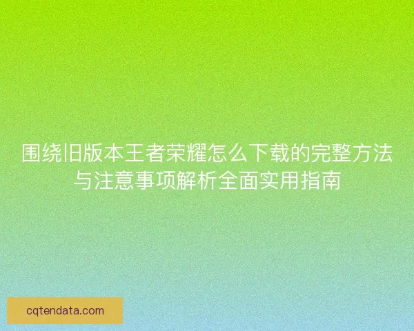 围绕旧版本王者荣耀怎么下载的完整方法与注意事项解析全面实用指南